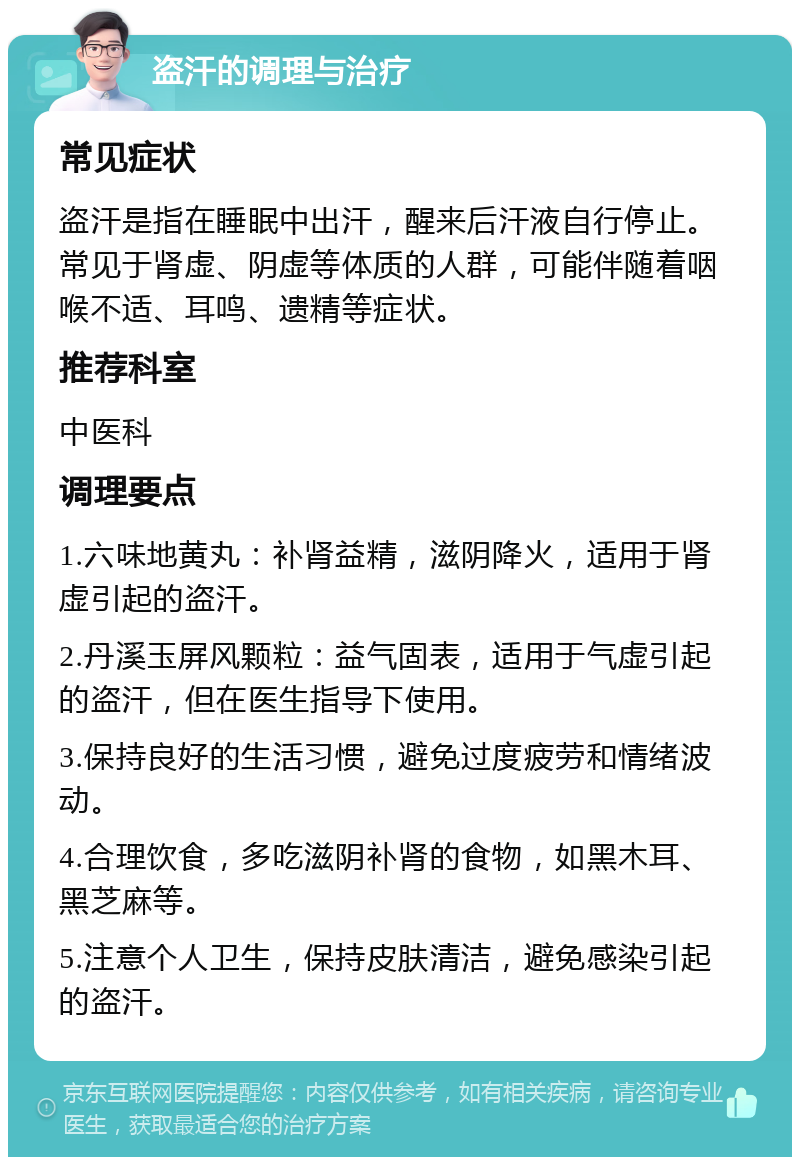 盗汗的调理与治疗 常见症状 盗汗是指在睡眠中出汗，醒来后汗液自行停止。常见于肾虚、阴虚等体质的人群，可能伴随着咽喉不适、耳鸣、遗精等症状。 推荐科室 中医科 调理要点 1.六味地黄丸：补肾益精，滋阴降火，适用于肾虚引起的盗汗。 2.丹溪玉屏风颗粒：益气固表，适用于气虚引起的盗汗，但在医生指导下使用。 3.保持良好的生活习惯，避免过度疲劳和情绪波动。 4.合理饮食，多吃滋阴补肾的食物，如黑木耳、黑芝麻等。 5.注意个人卫生，保持皮肤清洁，避免感染引起的盗汗。