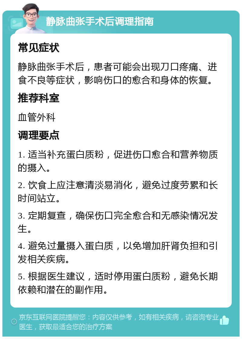 静脉曲张手术后调理指南 常见症状 静脉曲张手术后，患者可能会出现刀口疼痛、进食不良等症状，影响伤口的愈合和身体的恢复。 推荐科室 血管外科 调理要点 1. 适当补充蛋白质粉，促进伤口愈合和营养物质的摄入。 2. 饮食上应注意清淡易消化，避免过度劳累和长时间站立。 3. 定期复查，确保伤口完全愈合和无感染情况发生。 4. 避免过量摄入蛋白质，以免增加肝肾负担和引发相关疾病。 5. 根据医生建议，适时停用蛋白质粉，避免长期依赖和潜在的副作用。