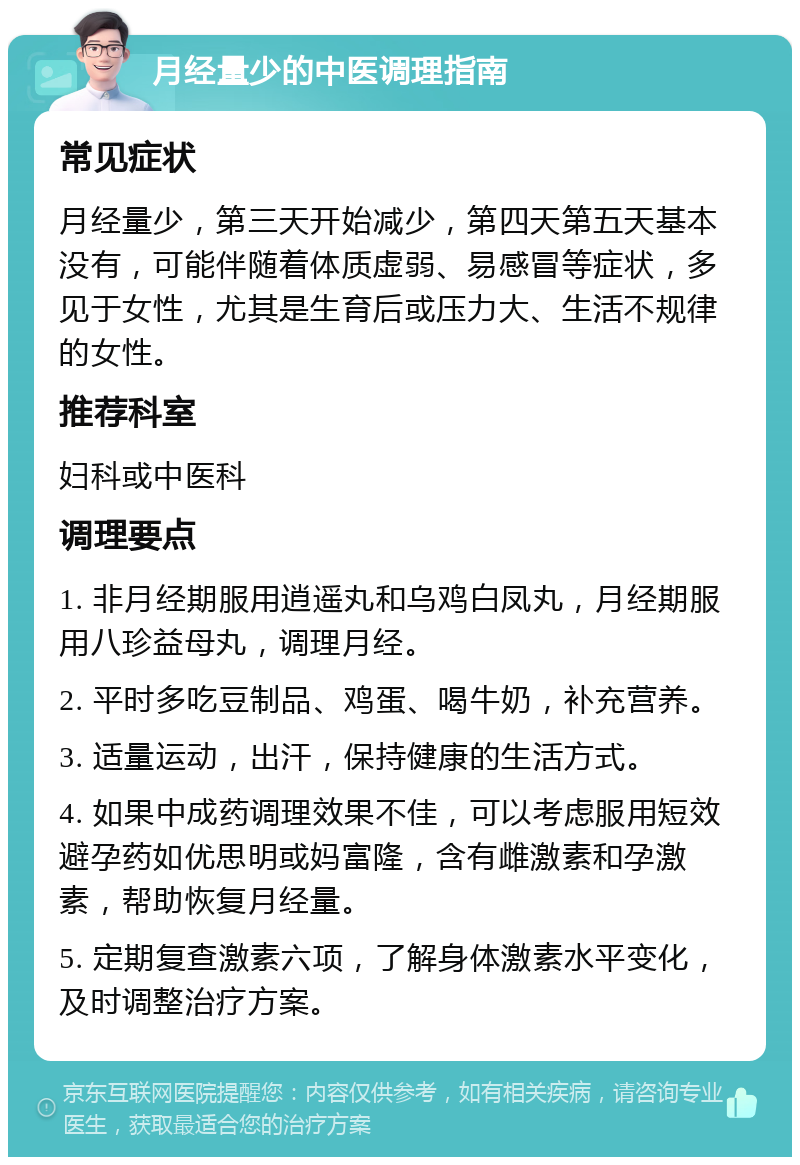 月经量少的中医调理指南 常见症状 月经量少，第三天开始减少，第四天第五天基本没有，可能伴随着体质虚弱、易感冒等症状，多见于女性，尤其是生育后或压力大、生活不规律的女性。 推荐科室 妇科或中医科 调理要点 1. 非月经期服用逍遥丸和乌鸡白凤丸，月经期服用八珍益母丸，调理月经。 2. 平时多吃豆制品、鸡蛋、喝牛奶，补充营养。 3. 适量运动，出汗，保持健康的生活方式。 4. 如果中成药调理效果不佳，可以考虑服用短效避孕药如优思明或妈富隆，含有雌激素和孕激素，帮助恢复月经量。 5. 定期复查激素六项，了解身体激素水平变化，及时调整治疗方案。