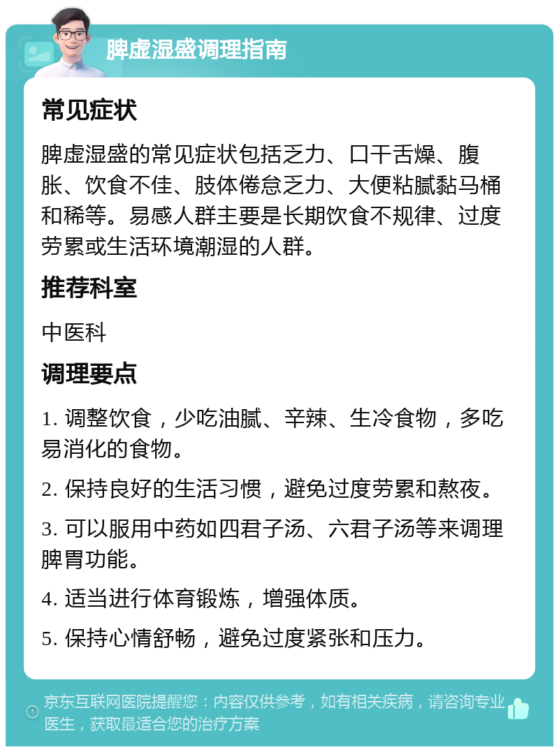 脾虚湿盛调理指南 常见症状 脾虚湿盛的常见症状包括乏力、口干舌燥、腹胀、饮食不佳、肢体倦怠乏力、大便粘腻黏马桶和稀等。易感人群主要是长期饮食不规律、过度劳累或生活环境潮湿的人群。 推荐科室 中医科 调理要点 1. 调整饮食，少吃油腻、辛辣、生冷食物，多吃易消化的食物。 2. 保持良好的生活习惯，避免过度劳累和熬夜。 3. 可以服用中药如四君子汤、六君子汤等来调理脾胃功能。 4. 适当进行体育锻炼，增强体质。 5. 保持心情舒畅，避免过度紧张和压力。