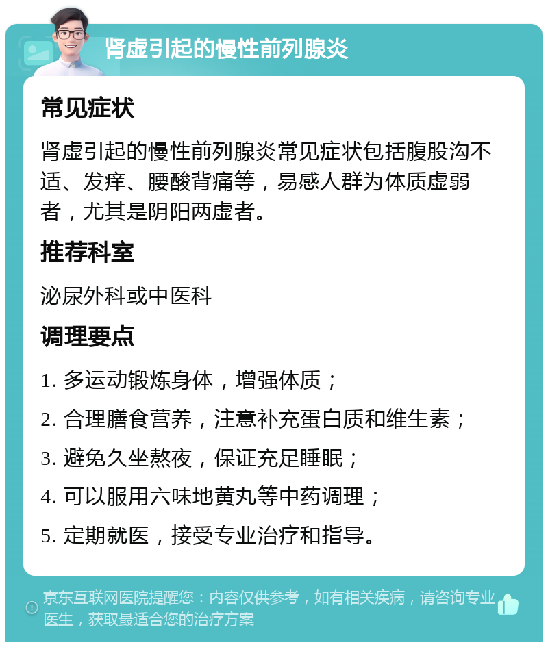 肾虚引起的慢性前列腺炎 常见症状 肾虚引起的慢性前列腺炎常见症状包括腹股沟不适、发痒、腰酸背痛等，易感人群为体质虚弱者，尤其是阴阳两虚者。 推荐科室 泌尿外科或中医科 调理要点 1. 多运动锻炼身体，增强体质； 2. 合理膳食营养，注意补充蛋白质和维生素； 3. 避免久坐熬夜，保证充足睡眠； 4. 可以服用六味地黄丸等中药调理； 5. 定期就医，接受专业治疗和指导。