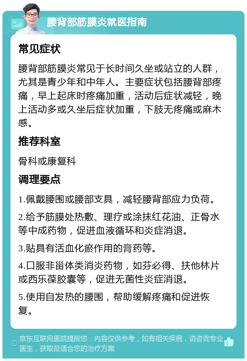 腰背部筋膜炎就医指南 常见症状 腰背部筋膜炎常见于长时间久坐或站立的人群，尤其是青少年和中年人。主要症状包括腰背部疼痛，早上起床时疼痛加重，活动后症状减轻，晚上活动多或久坐后症状加重，下肢无疼痛或麻木感。 推荐科室 骨科或康复科 调理要点 1.佩戴腰围或腰部支具，减轻腰背部应力负荷。 2.给予筋膜处热敷、理疗或涂抹红花油、正骨水等中成药物，促进血液循环和炎症消退。 3.贴具有活血化瘀作用的膏药等。 4.口服非甾体类消炎药物，如芬必得、扶他林片或西乐葆胶囊等，促进无菌性炎症消退。 5.使用自发热的腰围，帮助缓解疼痛和促进恢复。