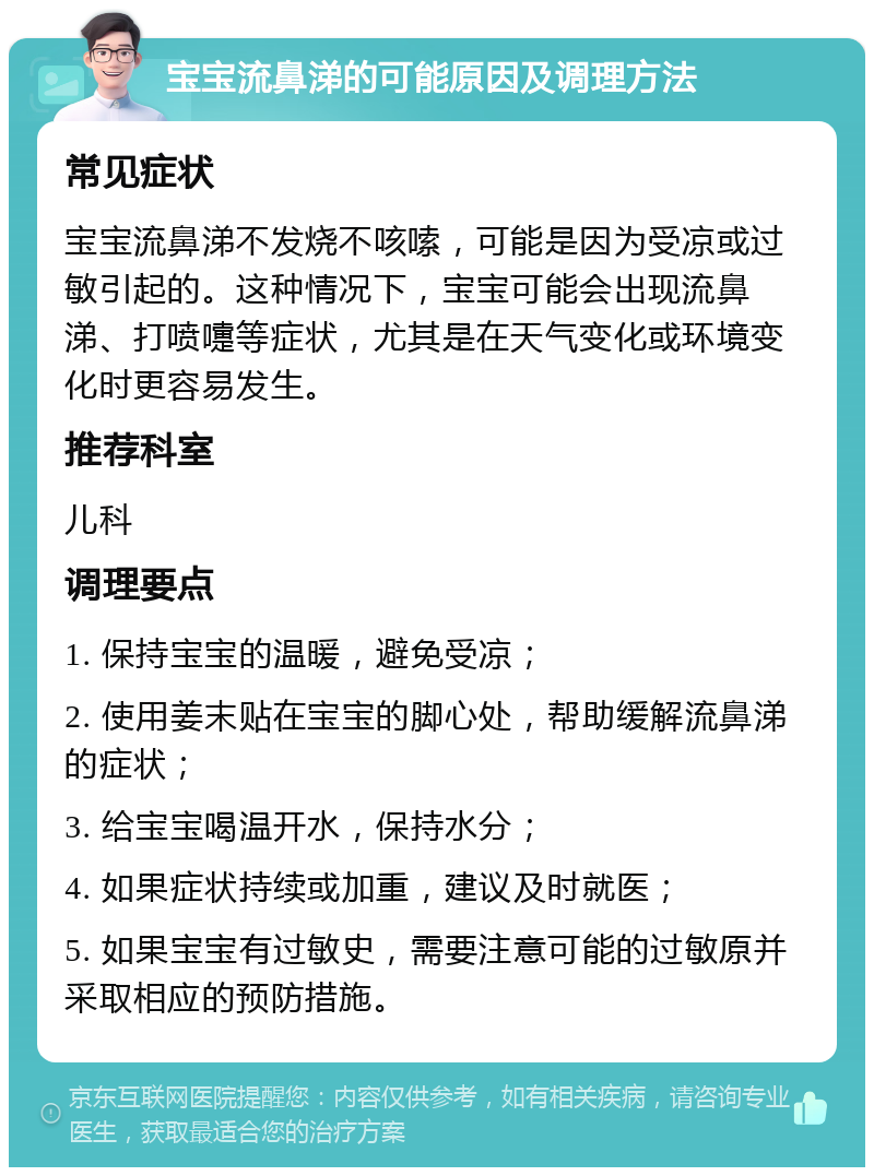 宝宝流鼻涕的可能原因及调理方法 常见症状 宝宝流鼻涕不发烧不咳嗦，可能是因为受凉或过敏引起的。这种情况下，宝宝可能会出现流鼻涕、打喷嚏等症状，尤其是在天气变化或环境变化时更容易发生。 推荐科室 儿科 调理要点 1. 保持宝宝的温暖，避免受凉； 2. 使用姜末贴在宝宝的脚心处，帮助缓解流鼻涕的症状； 3. 给宝宝喝温开水，保持水分； 4. 如果症状持续或加重，建议及时就医； 5. 如果宝宝有过敏史，需要注意可能的过敏原并采取相应的预防措施。