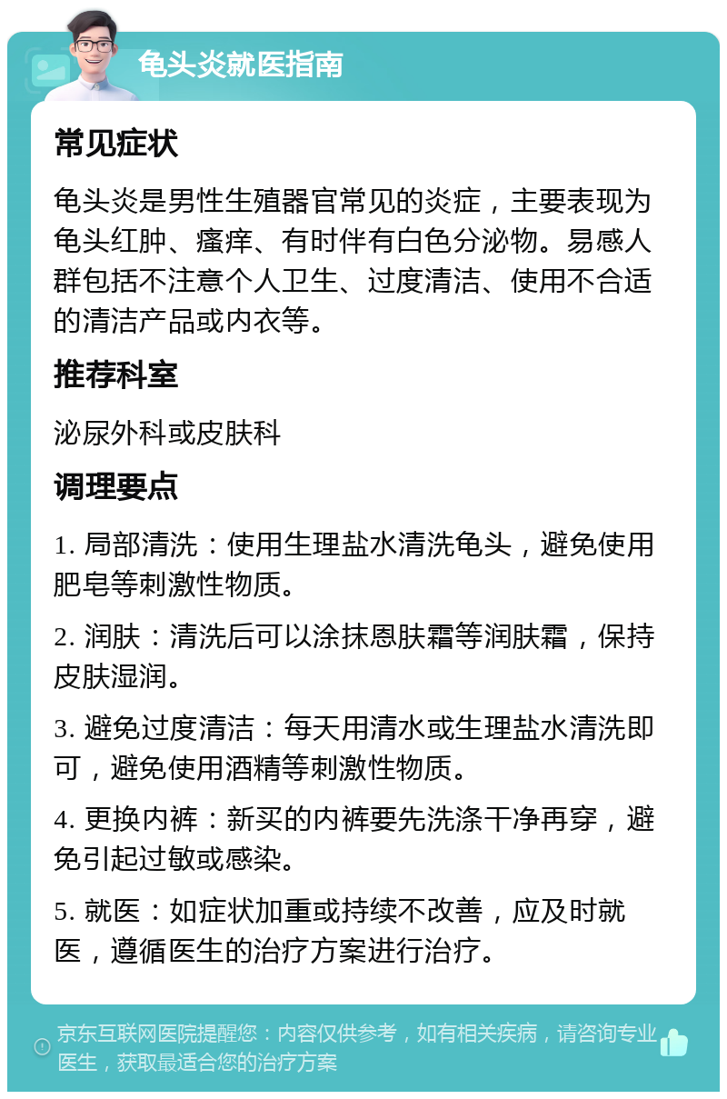 龟头炎就医指南 常见症状 龟头炎是男性生殖器官常见的炎症，主要表现为龟头红肿、瘙痒、有时伴有白色分泌物。易感人群包括不注意个人卫生、过度清洁、使用不合适的清洁产品或内衣等。 推荐科室 泌尿外科或皮肤科 调理要点 1. 局部清洗：使用生理盐水清洗龟头，避免使用肥皂等刺激性物质。 2. 润肤：清洗后可以涂抹恩肤霜等润肤霜，保持皮肤湿润。 3. 避免过度清洁：每天用清水或生理盐水清洗即可，避免使用酒精等刺激性物质。 4. 更换内裤：新买的内裤要先洗涤干净再穿，避免引起过敏或感染。 5. 就医：如症状加重或持续不改善，应及时就医，遵循医生的治疗方案进行治疗。