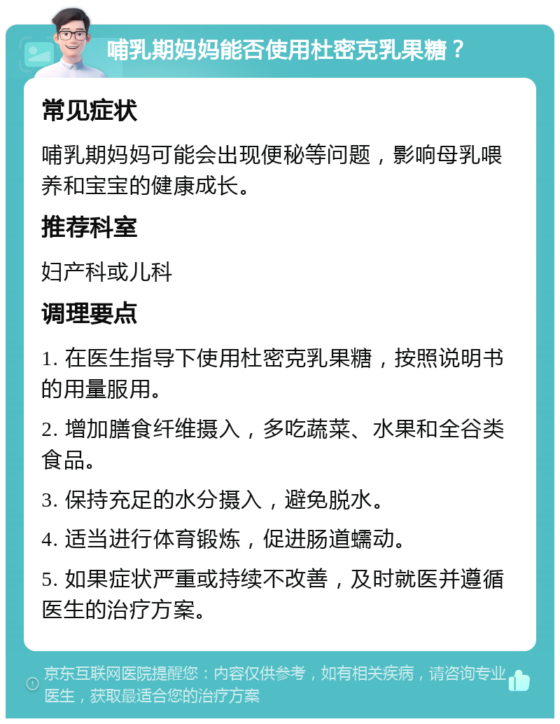 哺乳期妈妈能否使用杜密克乳果糖？ 常见症状 哺乳期妈妈可能会出现便秘等问题，影响母乳喂养和宝宝的健康成长。 推荐科室 妇产科或儿科 调理要点 1. 在医生指导下使用杜密克乳果糖，按照说明书的用量服用。 2. 增加膳食纤维摄入，多吃蔬菜、水果和全谷类食品。 3. 保持充足的水分摄入，避免脱水。 4. 适当进行体育锻炼，促进肠道蠕动。 5. 如果症状严重或持续不改善，及时就医并遵循医生的治疗方案。