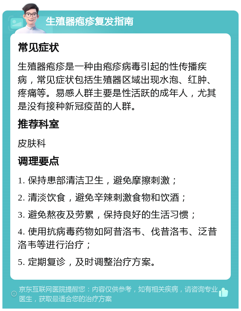 生殖器疱疹复发指南 常见症状 生殖器疱疹是一种由疱疹病毒引起的性传播疾病，常见症状包括生殖器区域出现水泡、红肿、疼痛等。易感人群主要是性活跃的成年人，尤其是没有接种新冠疫苗的人群。 推荐科室 皮肤科 调理要点 1. 保持患部清洁卫生，避免摩擦刺激； 2. 清淡饮食，避免辛辣刺激食物和饮酒； 3. 避免熬夜及劳累，保持良好的生活习惯； 4. 使用抗病毒药物如阿昔洛韦、伐昔洛韦、泛昔洛韦等进行治疗； 5. 定期复诊，及时调整治疗方案。