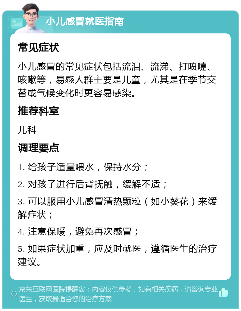 小儿感冒就医指南 常见症状 小儿感冒的常见症状包括流泪、流涕、打喷嚏、咳嗽等，易感人群主要是儿童，尤其是在季节交替或气候变化时更容易感染。 推荐科室 儿科 调理要点 1. 给孩子适量喂水，保持水分； 2. 对孩子进行后背抚触，缓解不适； 3. 可以服用小儿感冒清热颗粒（如小葵花）来缓解症状； 4. 注意保暖，避免再次感冒； 5. 如果症状加重，应及时就医，遵循医生的治疗建议。