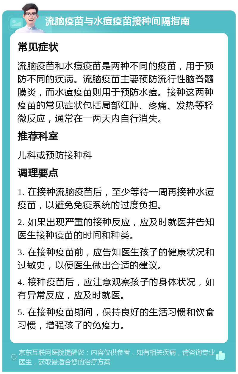 流脑疫苗与水痘疫苗接种间隔指南 常见症状 流脑疫苗和水痘疫苗是两种不同的疫苗，用于预防不同的疾病。流脑疫苗主要预防流行性脑脊髓膜炎，而水痘疫苗则用于预防水痘。接种这两种疫苗的常见症状包括局部红肿、疼痛、发热等轻微反应，通常在一两天内自行消失。 推荐科室 儿科或预防接种科 调理要点 1. 在接种流脑疫苗后，至少等待一周再接种水痘疫苗，以避免免疫系统的过度负担。 2. 如果出现严重的接种反应，应及时就医并告知医生接种疫苗的时间和种类。 3. 在接种疫苗前，应告知医生孩子的健康状况和过敏史，以便医生做出合适的建议。 4. 接种疫苗后，应注意观察孩子的身体状况，如有异常反应，应及时就医。 5. 在接种疫苗期间，保持良好的生活习惯和饮食习惯，增强孩子的免疫力。