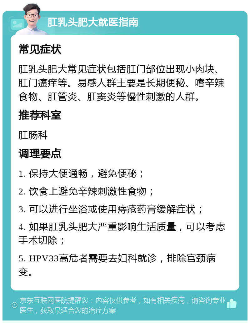 肛乳头肥大就医指南 常见症状 肛乳头肥大常见症状包括肛门部位出现小肉块、肛门瘙痒等。易感人群主要是长期便秘、嗜辛辣食物、肛管炎、肛窦炎等慢性刺激的人群。 推荐科室 肛肠科 调理要点 1. 保持大便通畅，避免便秘； 2. 饮食上避免辛辣刺激性食物； 3. 可以进行坐浴或使用痔疮药膏缓解症状； 4. 如果肛乳头肥大严重影响生活质量，可以考虑手术切除； 5. HPV33高危者需要去妇科就诊，排除宫颈病变。