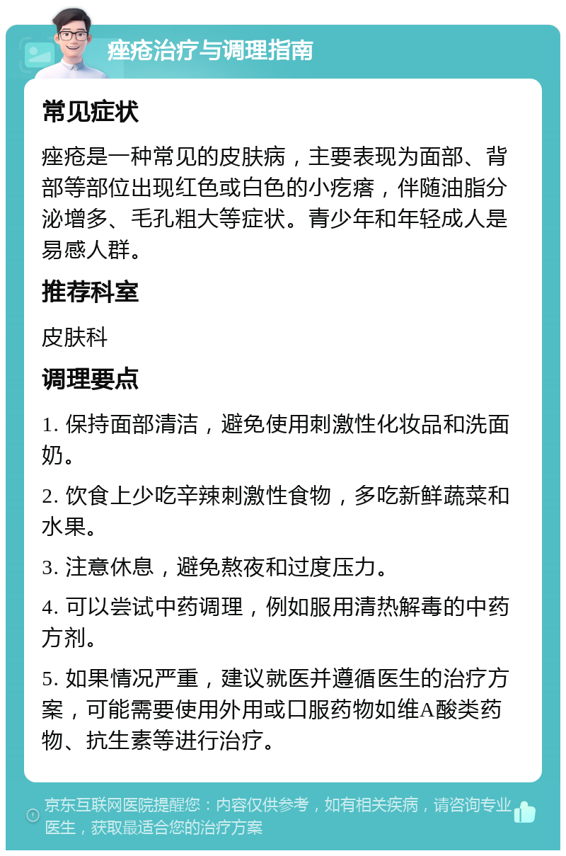 痤疮治疗与调理指南 常见症状 痤疮是一种常见的皮肤病，主要表现为面部、背部等部位出现红色或白色的小疙瘩，伴随油脂分泌增多、毛孔粗大等症状。青少年和年轻成人是易感人群。 推荐科室 皮肤科 调理要点 1. 保持面部清洁，避免使用刺激性化妆品和洗面奶。 2. 饮食上少吃辛辣刺激性食物，多吃新鲜蔬菜和水果。 3. 注意休息，避免熬夜和过度压力。 4. 可以尝试中药调理，例如服用清热解毒的中药方剂。 5. 如果情况严重，建议就医并遵循医生的治疗方案，可能需要使用外用或口服药物如维A酸类药物、抗生素等进行治疗。