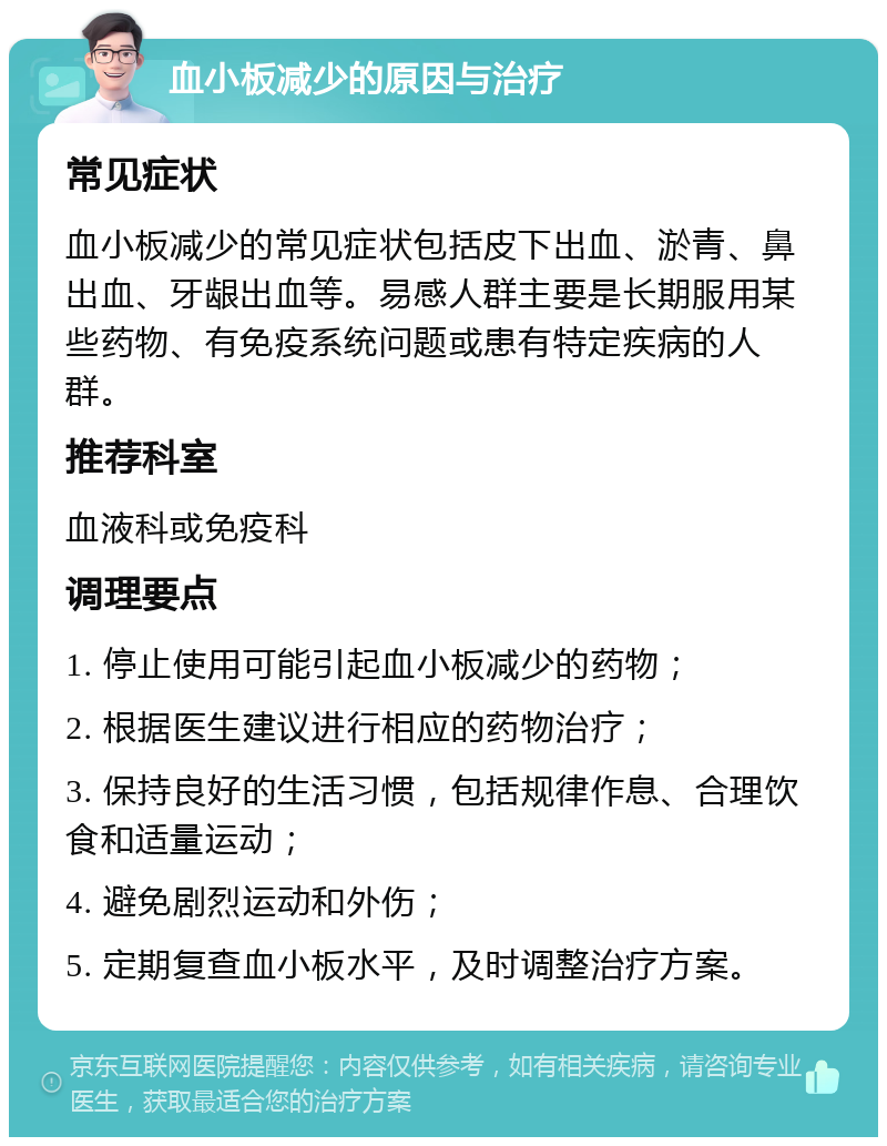 血小板减少的原因与治疗 常见症状 血小板减少的常见症状包括皮下出血、淤青、鼻出血、牙龈出血等。易感人群主要是长期服用某些药物、有免疫系统问题或患有特定疾病的人群。 推荐科室 血液科或免疫科 调理要点 1. 停止使用可能引起血小板减少的药物； 2. 根据医生建议进行相应的药物治疗； 3. 保持良好的生活习惯，包括规律作息、合理饮食和适量运动； 4. 避免剧烈运动和外伤； 5. 定期复查血小板水平，及时调整治疗方案。