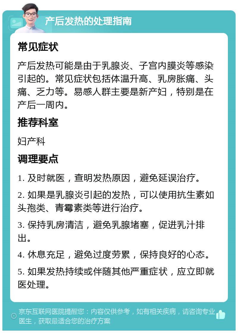 产后发热的处理指南 常见症状 产后发热可能是由于乳腺炎、子宫内膜炎等感染引起的。常见症状包括体温升高、乳房胀痛、头痛、乏力等。易感人群主要是新产妇，特别是在产后一周内。 推荐科室 妇产科 调理要点 1. 及时就医，查明发热原因，避免延误治疗。 2. 如果是乳腺炎引起的发热，可以使用抗生素如头孢类、青霉素类等进行治疗。 3. 保持乳房清洁，避免乳腺堵塞，促进乳汁排出。 4. 休息充足，避免过度劳累，保持良好的心态。 5. 如果发热持续或伴随其他严重症状，应立即就医处理。