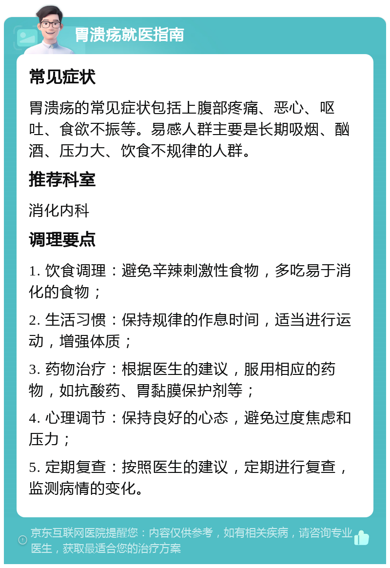 胃溃疡就医指南 常见症状 胃溃疡的常见症状包括上腹部疼痛、恶心、呕吐、食欲不振等。易感人群主要是长期吸烟、酗酒、压力大、饮食不规律的人群。 推荐科室 消化内科 调理要点 1. 饮食调理：避免辛辣刺激性食物，多吃易于消化的食物； 2. 生活习惯：保持规律的作息时间，适当进行运动，增强体质； 3. 药物治疗：根据医生的建议，服用相应的药物，如抗酸药、胃黏膜保护剂等； 4. 心理调节：保持良好的心态，避免过度焦虑和压力； 5. 定期复查：按照医生的建议，定期进行复查，监测病情的变化。