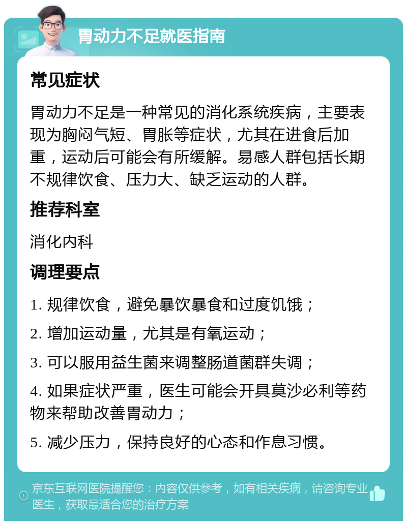 胃动力不足就医指南 常见症状 胃动力不足是一种常见的消化系统疾病，主要表现为胸闷气短、胃胀等症状，尤其在进食后加重，运动后可能会有所缓解。易感人群包括长期不规律饮食、压力大、缺乏运动的人群。 推荐科室 消化内科 调理要点 1. 规律饮食，避免暴饮暴食和过度饥饿； 2. 增加运动量，尤其是有氧运动； 3. 可以服用益生菌来调整肠道菌群失调； 4. 如果症状严重，医生可能会开具莫沙必利等药物来帮助改善胃动力； 5. 减少压力，保持良好的心态和作息习惯。