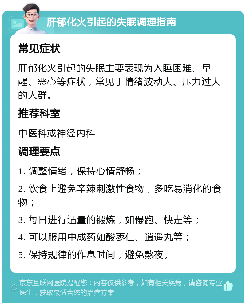 肝郁化火引起的失眠调理指南 常见症状 肝郁化火引起的失眠主要表现为入睡困难、早醒、恶心等症状，常见于情绪波动大、压力过大的人群。 推荐科室 中医科或神经内科 调理要点 1. 调整情绪，保持心情舒畅； 2. 饮食上避免辛辣刺激性食物，多吃易消化的食物； 3. 每日进行适量的锻炼，如慢跑、快走等； 4. 可以服用中成药如酸枣仁、逍遥丸等； 5. 保持规律的作息时间，避免熬夜。