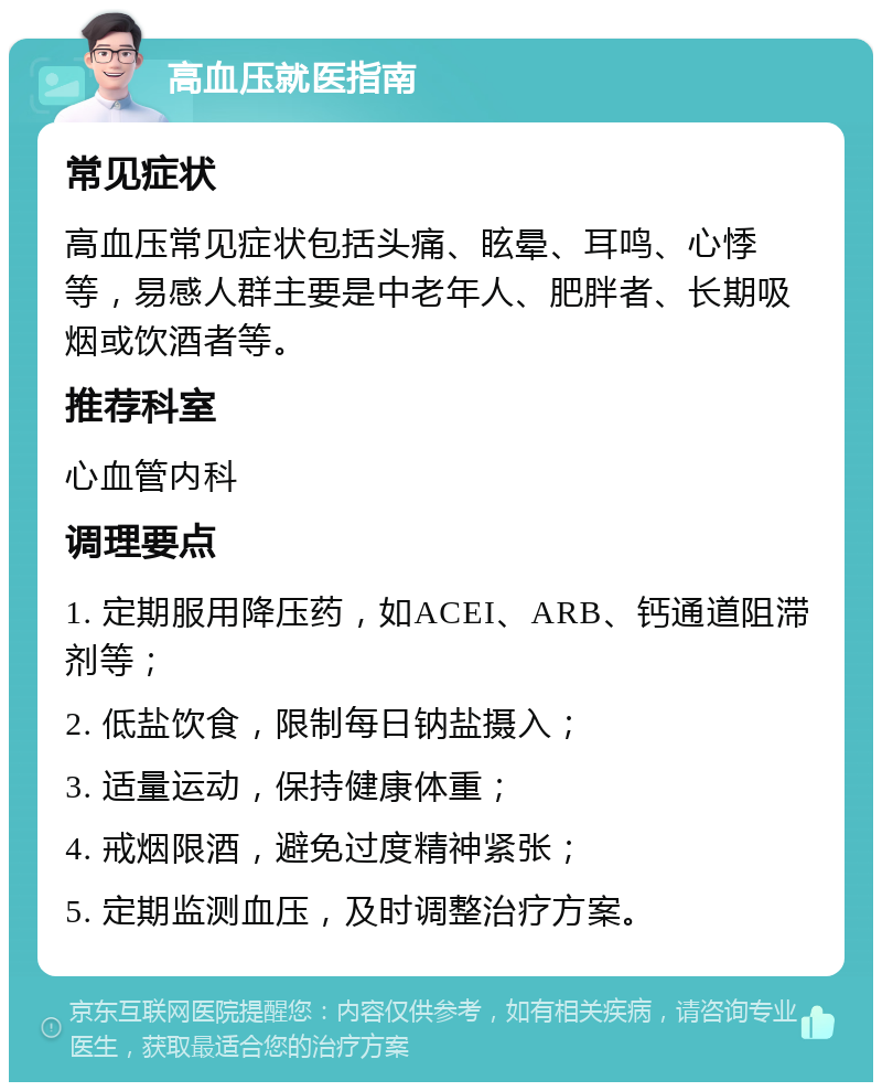 高血压就医指南 常见症状 高血压常见症状包括头痛、眩晕、耳鸣、心悸等，易感人群主要是中老年人、肥胖者、长期吸烟或饮酒者等。 推荐科室 心血管内科 调理要点 1. 定期服用降压药，如ACEI、ARB、钙通道阻滞剂等； 2. 低盐饮食，限制每日钠盐摄入； 3. 适量运动，保持健康体重； 4. 戒烟限酒，避免过度精神紧张； 5. 定期监测血压，及时调整治疗方案。