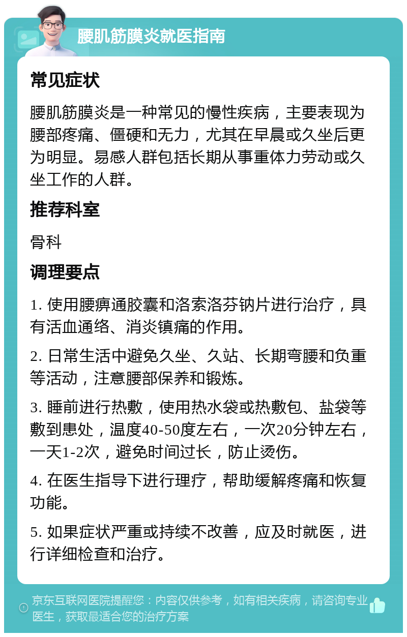 腰肌筋膜炎就医指南 常见症状 腰肌筋膜炎是一种常见的慢性疾病，主要表现为腰部疼痛、僵硬和无力，尤其在早晨或久坐后更为明显。易感人群包括长期从事重体力劳动或久坐工作的人群。 推荐科室 骨科 调理要点 1. 使用腰痹通胶囊和洛索洛芬钠片进行治疗，具有活血通络、消炎镇痛的作用。 2. 日常生活中避免久坐、久站、长期弯腰和负重等活动，注意腰部保养和锻炼。 3. 睡前进行热敷，使用热水袋或热敷包、盐袋等敷到患处，温度40-50度左右，一次20分钟左右，一天1-2次，避免时间过长，防止烫伤。 4. 在医生指导下进行理疗，帮助缓解疼痛和恢复功能。 5. 如果症状严重或持续不改善，应及时就医，进行详细检查和治疗。