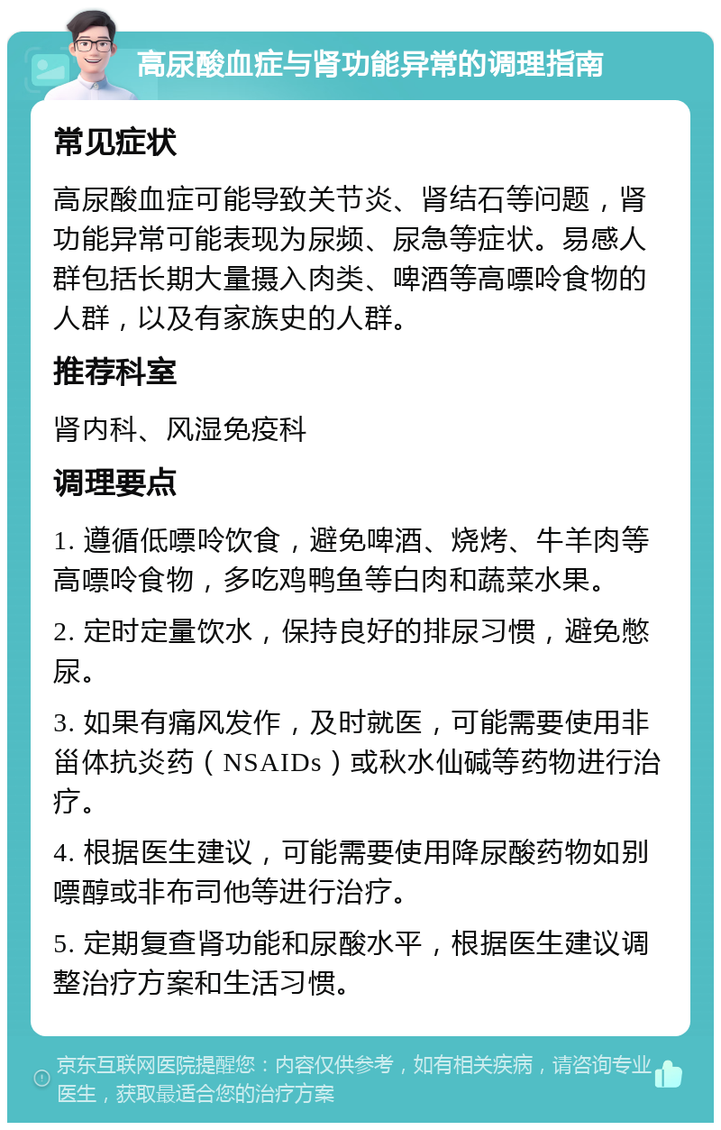 高尿酸血症与肾功能异常的调理指南 常见症状 高尿酸血症可能导致关节炎、肾结石等问题，肾功能异常可能表现为尿频、尿急等症状。易感人群包括长期大量摄入肉类、啤酒等高嘌呤食物的人群，以及有家族史的人群。 推荐科室 肾内科、风湿免疫科 调理要点 1. 遵循低嘌呤饮食，避免啤酒、烧烤、牛羊肉等高嘌呤食物，多吃鸡鸭鱼等白肉和蔬菜水果。 2. 定时定量饮水，保持良好的排尿习惯，避免憋尿。 3. 如果有痛风发作，及时就医，可能需要使用非甾体抗炎药（NSAIDs）或秋水仙碱等药物进行治疗。 4. 根据医生建议，可能需要使用降尿酸药物如别嘌醇或非布司他等进行治疗。 5. 定期复查肾功能和尿酸水平，根据医生建议调整治疗方案和生活习惯。