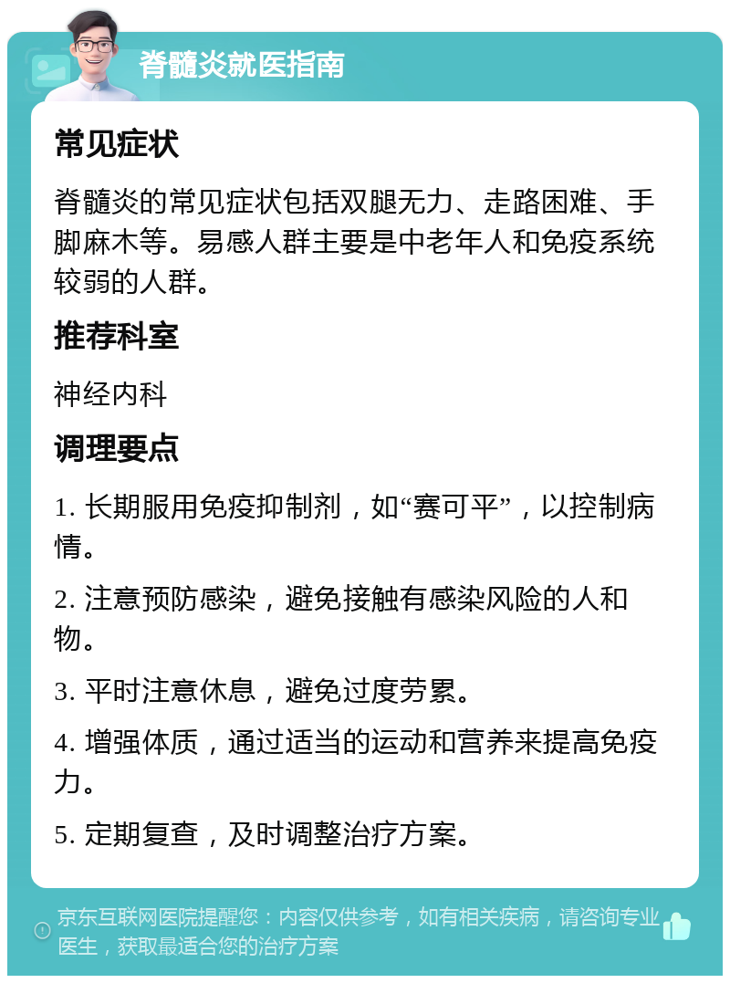 脊髓炎就医指南 常见症状 脊髓炎的常见症状包括双腿无力、走路困难、手脚麻木等。易感人群主要是中老年人和免疫系统较弱的人群。 推荐科室 神经内科 调理要点 1. 长期服用免疫抑制剂，如“赛可平”，以控制病情。 2. 注意预防感染，避免接触有感染风险的人和物。 3. 平时注意休息，避免过度劳累。 4. 增强体质，通过适当的运动和营养来提高免疫力。 5. 定期复查，及时调整治疗方案。