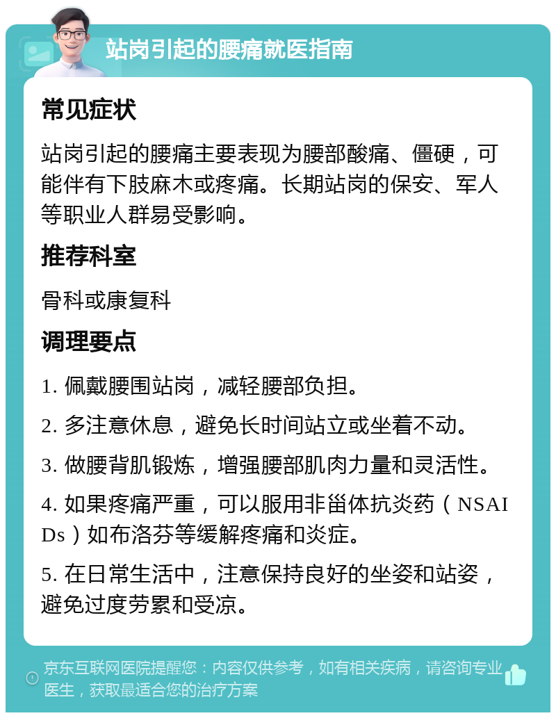 站岗引起的腰痛就医指南 常见症状 站岗引起的腰痛主要表现为腰部酸痛、僵硬，可能伴有下肢麻木或疼痛。长期站岗的保安、军人等职业人群易受影响。 推荐科室 骨科或康复科 调理要点 1. 佩戴腰围站岗，减轻腰部负担。 2. 多注意休息，避免长时间站立或坐着不动。 3. 做腰背肌锻炼，增强腰部肌肉力量和灵活性。 4. 如果疼痛严重，可以服用非甾体抗炎药（NSAIDs）如布洛芬等缓解疼痛和炎症。 5. 在日常生活中，注意保持良好的坐姿和站姿，避免过度劳累和受凉。