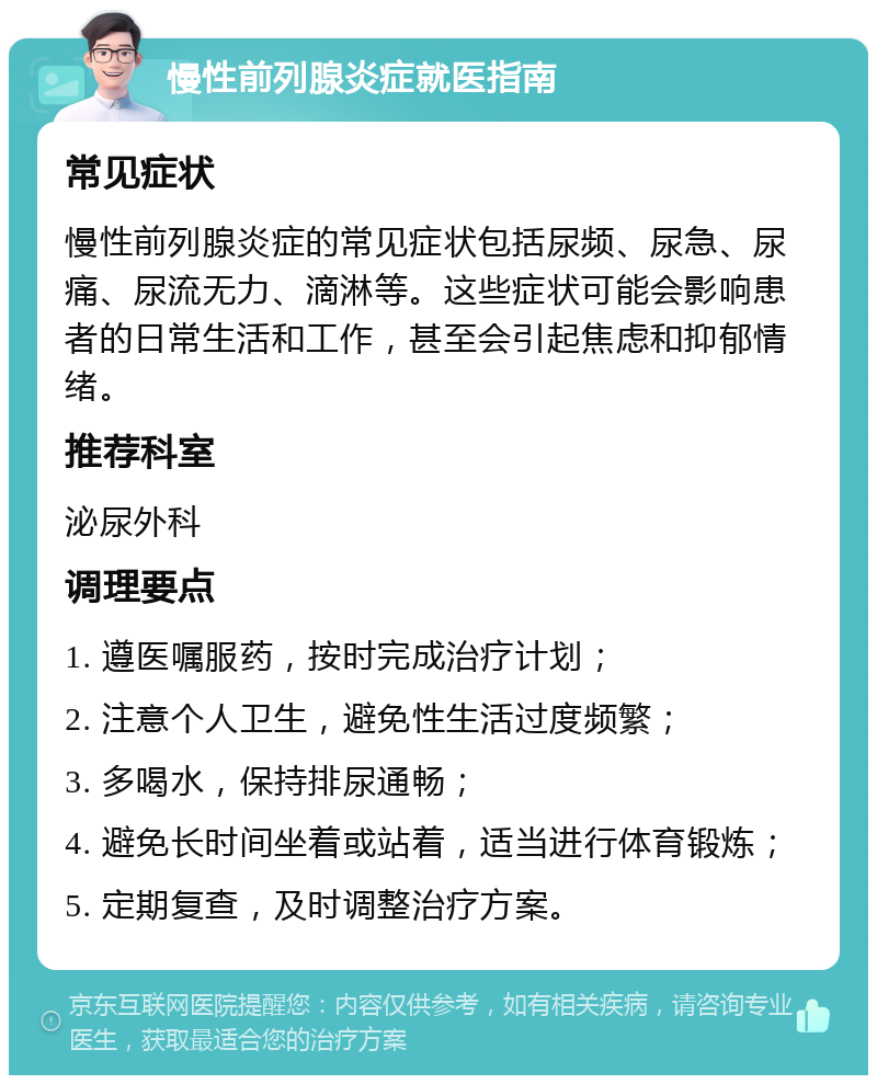 慢性前列腺炎症就医指南 常见症状 慢性前列腺炎症的常见症状包括尿频、尿急、尿痛、尿流无力、滴淋等。这些症状可能会影响患者的日常生活和工作，甚至会引起焦虑和抑郁情绪。 推荐科室 泌尿外科 调理要点 1. 遵医嘱服药，按时完成治疗计划； 2. 注意个人卫生，避免性生活过度频繁； 3. 多喝水，保持排尿通畅； 4. 避免长时间坐着或站着，适当进行体育锻炼； 5. 定期复查，及时调整治疗方案。