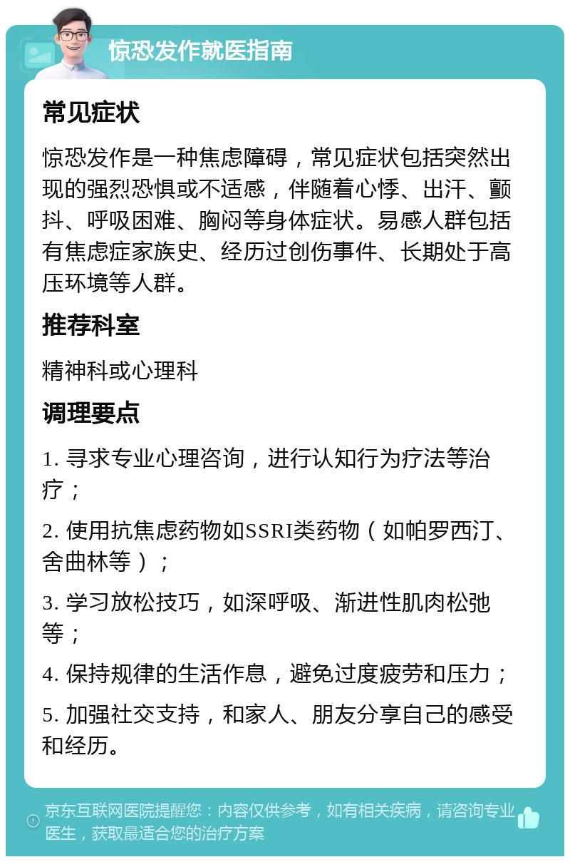 惊恐发作就医指南 常见症状 惊恐发作是一种焦虑障碍，常见症状包括突然出现的强烈恐惧或不适感，伴随着心悸、出汗、颤抖、呼吸困难、胸闷等身体症状。易感人群包括有焦虑症家族史、经历过创伤事件、长期处于高压环境等人群。 推荐科室 精神科或心理科 调理要点 1. 寻求专业心理咨询，进行认知行为疗法等治疗； 2. 使用抗焦虑药物如SSRI类药物（如帕罗西汀、舍曲林等）； 3. 学习放松技巧，如深呼吸、渐进性肌肉松弛等； 4. 保持规律的生活作息，避免过度疲劳和压力； 5. 加强社交支持，和家人、朋友分享自己的感受和经历。