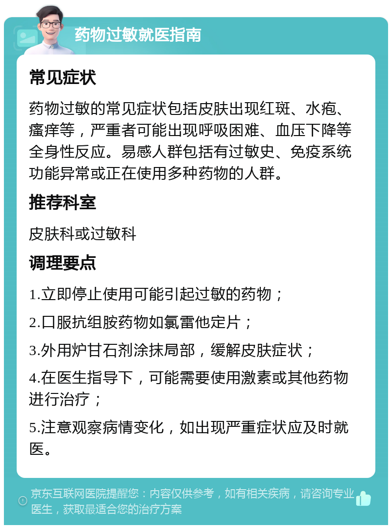 药物过敏就医指南 常见症状 药物过敏的常见症状包括皮肤出现红斑、水疱、瘙痒等，严重者可能出现呼吸困难、血压下降等全身性反应。易感人群包括有过敏史、免疫系统功能异常或正在使用多种药物的人群。 推荐科室 皮肤科或过敏科 调理要点 1.立即停止使用可能引起过敏的药物； 2.口服抗组胺药物如氯雷他定片； 3.外用炉甘石剂涂抹局部，缓解皮肤症状； 4.在医生指导下，可能需要使用激素或其他药物进行治疗； 5.注意观察病情变化，如出现严重症状应及时就医。