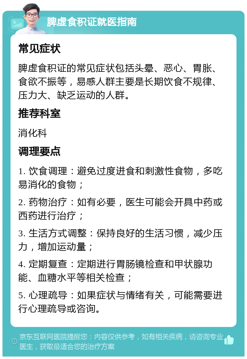 脾虚食积证就医指南 常见症状 脾虚食积证的常见症状包括头晕、恶心、胃胀、食欲不振等，易感人群主要是长期饮食不规律、压力大、缺乏运动的人群。 推荐科室 消化科 调理要点 1. 饮食调理：避免过度进食和刺激性食物，多吃易消化的食物； 2. 药物治疗：如有必要，医生可能会开具中药或西药进行治疗； 3. 生活方式调整：保持良好的生活习惯，减少压力，增加运动量； 4. 定期复查：定期进行胃肠镜检查和甲状腺功能、血糖水平等相关检查； 5. 心理疏导：如果症状与情绪有关，可能需要进行心理疏导或咨询。