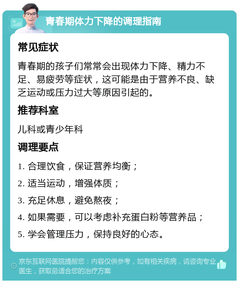 青春期体力下降的调理指南 常见症状 青春期的孩子们常常会出现体力下降、精力不足、易疲劳等症状，这可能是由于营养不良、缺乏运动或压力过大等原因引起的。 推荐科室 儿科或青少年科 调理要点 1. 合理饮食，保证营养均衡； 2. 适当运动，增强体质； 3. 充足休息，避免熬夜； 4. 如果需要，可以考虑补充蛋白粉等营养品； 5. 学会管理压力，保持良好的心态。