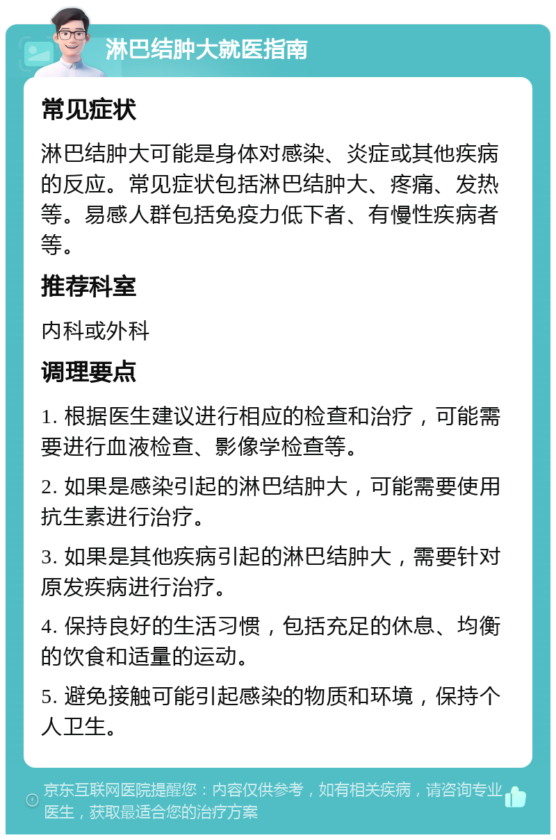 淋巴结肿大就医指南 常见症状 淋巴结肿大可能是身体对感染、炎症或其他疾病的反应。常见症状包括淋巴结肿大、疼痛、发热等。易感人群包括免疫力低下者、有慢性疾病者等。 推荐科室 内科或外科 调理要点 1. 根据医生建议进行相应的检查和治疗，可能需要进行血液检查、影像学检查等。 2. 如果是感染引起的淋巴结肿大，可能需要使用抗生素进行治疗。 3. 如果是其他疾病引起的淋巴结肿大，需要针对原发疾病进行治疗。 4. 保持良好的生活习惯，包括充足的休息、均衡的饮食和适量的运动。 5. 避免接触可能引起感染的物质和环境，保持个人卫生。