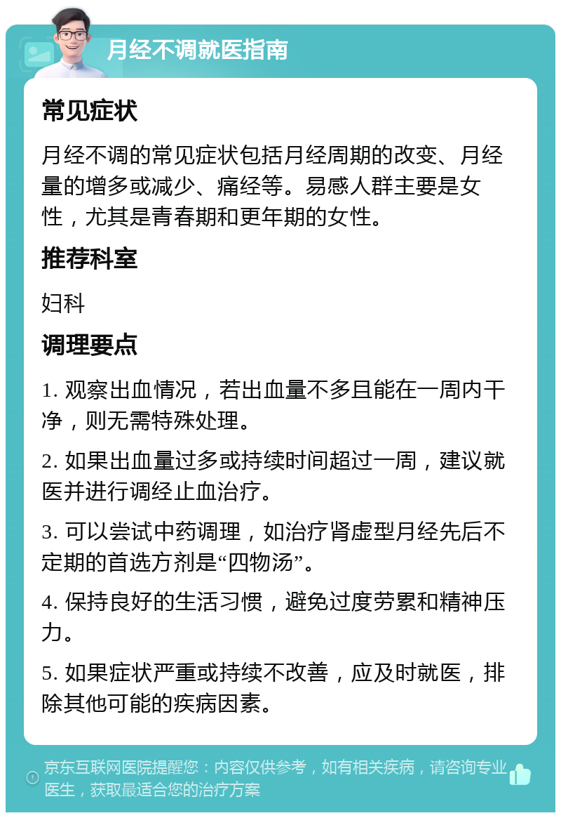 月经不调就医指南 常见症状 月经不调的常见症状包括月经周期的改变、月经量的增多或减少、痛经等。易感人群主要是女性，尤其是青春期和更年期的女性。 推荐科室 妇科 调理要点 1. 观察出血情况，若出血量不多且能在一周内干净，则无需特殊处理。 2. 如果出血量过多或持续时间超过一周，建议就医并进行调经止血治疗。 3. 可以尝试中药调理，如治疗肾虚型月经先后不定期的首选方剂是“四物汤”。 4. 保持良好的生活习惯，避免过度劳累和精神压力。 5. 如果症状严重或持续不改善，应及时就医，排除其他可能的疾病因素。