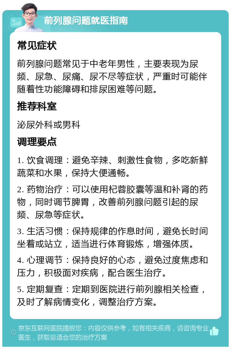 前列腺问题就医指南 常见症状 前列腺问题常见于中老年男性，主要表现为尿频、尿急、尿痛、尿不尽等症状，严重时可能伴随着性功能障碍和排尿困难等问题。 推荐科室 泌尿外科或男科 调理要点 1. 饮食调理：避免辛辣、刺激性食物，多吃新鲜蔬菜和水果，保持大便通畅。 2. 药物治疗：可以使用杞蓉胶囊等温和补肾的药物，同时调节脾胃，改善前列腺问题引起的尿频、尿急等症状。 3. 生活习惯：保持规律的作息时间，避免长时间坐着或站立，适当进行体育锻炼，增强体质。 4. 心理调节：保持良好的心态，避免过度焦虑和压力，积极面对疾病，配合医生治疗。 5. 定期复查：定期到医院进行前列腺相关检查，及时了解病情变化，调整治疗方案。