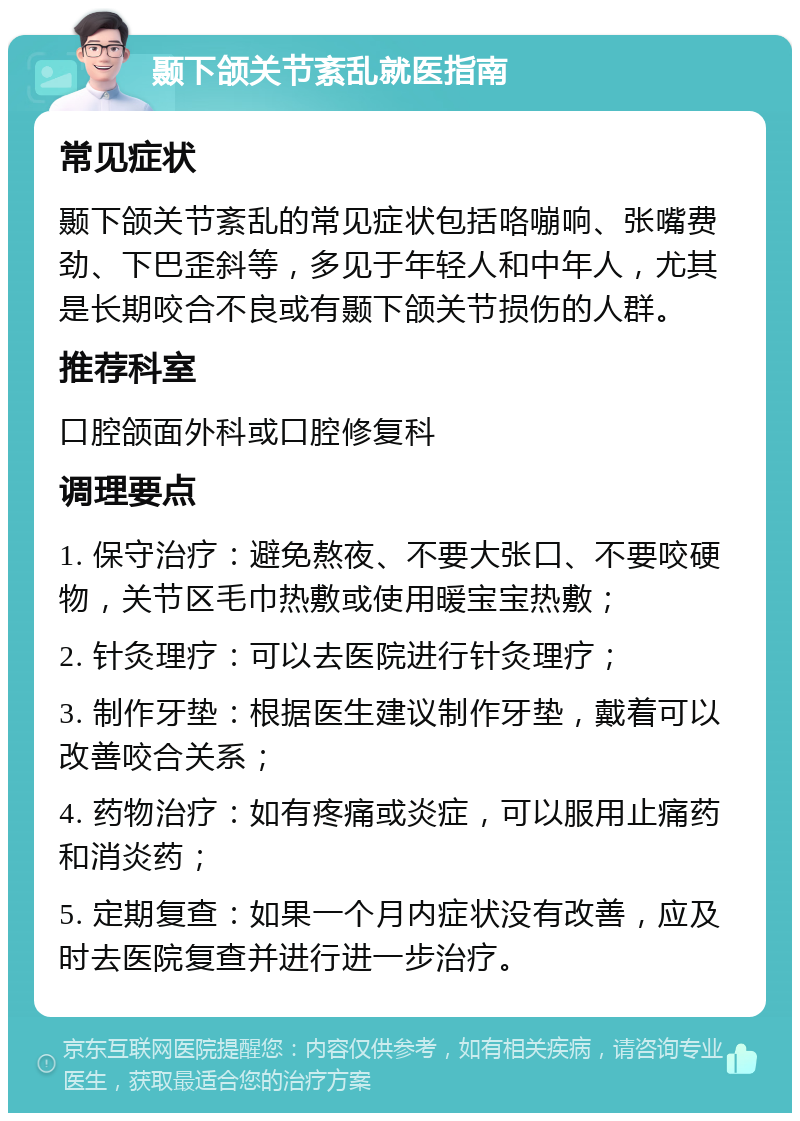 颞下颌关节紊乱就医指南 常见症状 颞下颌关节紊乱的常见症状包括咯嘣响、张嘴费劲、下巴歪斜等，多见于年轻人和中年人，尤其是长期咬合不良或有颞下颌关节损伤的人群。 推荐科室 口腔颌面外科或口腔修复科 调理要点 1. 保守治疗：避免熬夜、不要大张口、不要咬硬物，关节区毛巾热敷或使用暖宝宝热敷； 2. 针灸理疗：可以去医院进行针灸理疗； 3. 制作牙垫：根据医生建议制作牙垫，戴着可以改善咬合关系； 4. 药物治疗：如有疼痛或炎症，可以服用止痛药和消炎药； 5. 定期复查：如果一个月内症状没有改善，应及时去医院复查并进行进一步治疗。