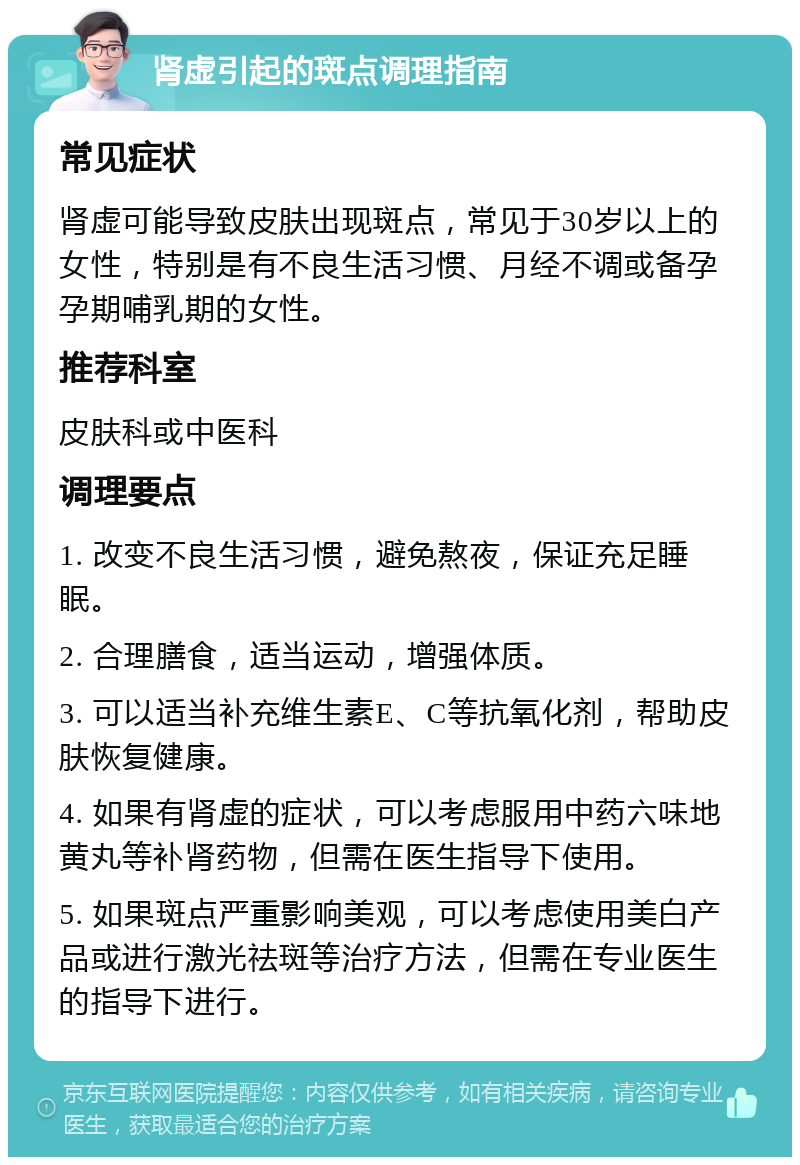 肾虚引起的斑点调理指南 常见症状 肾虚可能导致皮肤出现斑点，常见于30岁以上的女性，特别是有不良生活习惯、月经不调或备孕孕期哺乳期的女性。 推荐科室 皮肤科或中医科 调理要点 1. 改变不良生活习惯，避免熬夜，保证充足睡眠。 2. 合理膳食，适当运动，增强体质。 3. 可以适当补充维生素E、C等抗氧化剂，帮助皮肤恢复健康。 4. 如果有肾虚的症状，可以考虑服用中药六味地黄丸等补肾药物，但需在医生指导下使用。 5. 如果斑点严重影响美观，可以考虑使用美白产品或进行激光祛斑等治疗方法，但需在专业医生的指导下进行。