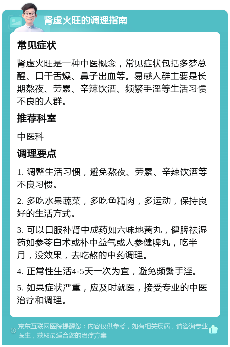 肾虚火旺的调理指南 常见症状 肾虚火旺是一种中医概念，常见症状包括多梦总醒、口干舌燥、鼻子出血等。易感人群主要是长期熬夜、劳累、辛辣饮酒、频繁手淫等生活习惯不良的人群。 推荐科室 中医科 调理要点 1. 调整生活习惯，避免熬夜、劳累、辛辣饮酒等不良习惯。 2. 多吃水果蔬菜，多吃鱼精肉，多运动，保持良好的生活方式。 3. 可以口服补肾中成药如六味地黄丸，健脾祛湿药如参苓白术或补中益气或人参健脾丸，吃半月，没效果，去吃熬的中药调理。 4. 正常性生活4-5天一次为宜，避免频繁手淫。 5. 如果症状严重，应及时就医，接受专业的中医治疗和调理。