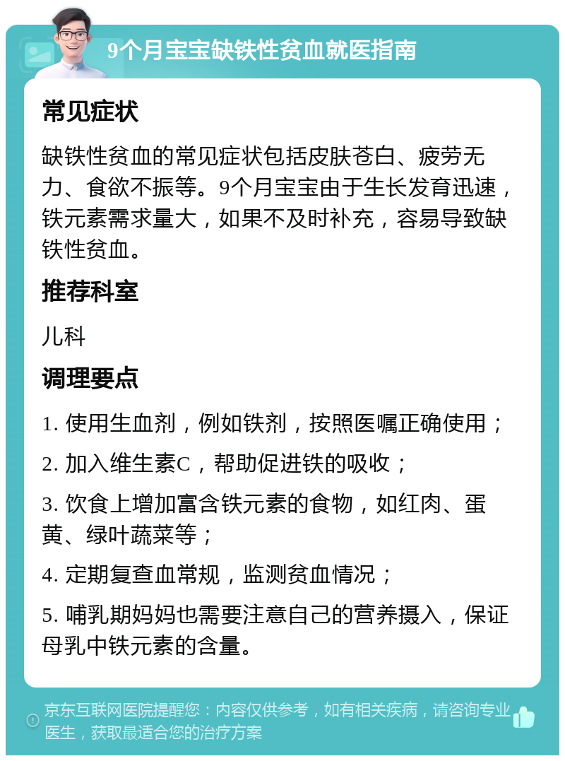 9个月宝宝缺铁性贫血就医指南 常见症状 缺铁性贫血的常见症状包括皮肤苍白、疲劳无力、食欲不振等。9个月宝宝由于生长发育迅速，铁元素需求量大，如果不及时补充，容易导致缺铁性贫血。 推荐科室 儿科 调理要点 1. 使用生血剂，例如铁剂，按照医嘱正确使用； 2. 加入维生素C，帮助促进铁的吸收； 3. 饮食上增加富含铁元素的食物，如红肉、蛋黄、绿叶蔬菜等； 4. 定期复查血常规，监测贫血情况； 5. 哺乳期妈妈也需要注意自己的营养摄入，保证母乳中铁元素的含量。