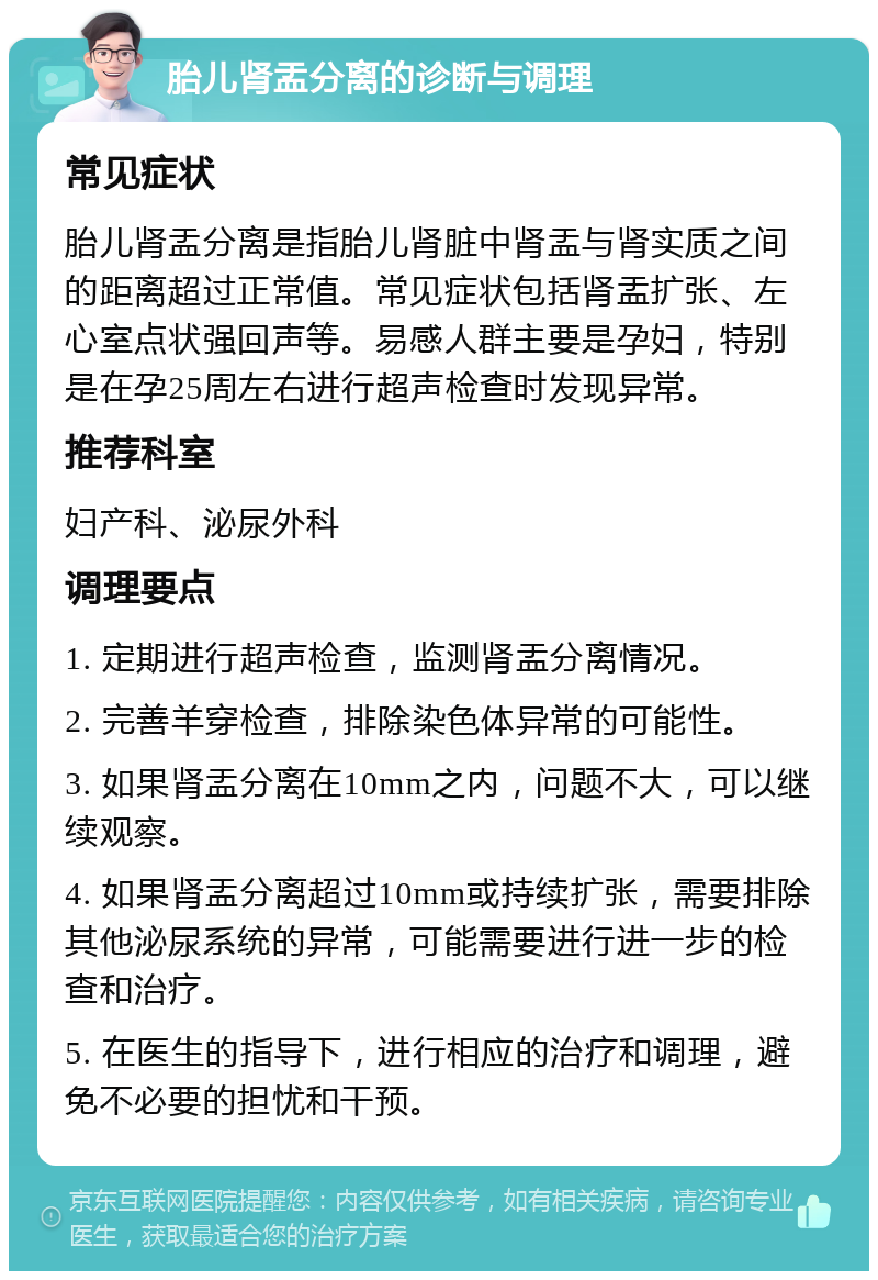 胎儿肾盂分离的诊断与调理 常见症状 胎儿肾盂分离是指胎儿肾脏中肾盂与肾实质之间的距离超过正常值。常见症状包括肾盂扩张、左心室点状强回声等。易感人群主要是孕妇，特别是在孕25周左右进行超声检查时发现异常。 推荐科室 妇产科、泌尿外科 调理要点 1. 定期进行超声检查，监测肾盂分离情况。 2. 完善羊穿检查，排除染色体异常的可能性。 3. 如果肾盂分离在10mm之内，问题不大，可以继续观察。 4. 如果肾盂分离超过10mm或持续扩张，需要排除其他泌尿系统的异常，可能需要进行进一步的检查和治疗。 5. 在医生的指导下，进行相应的治疗和调理，避免不必要的担忧和干预。