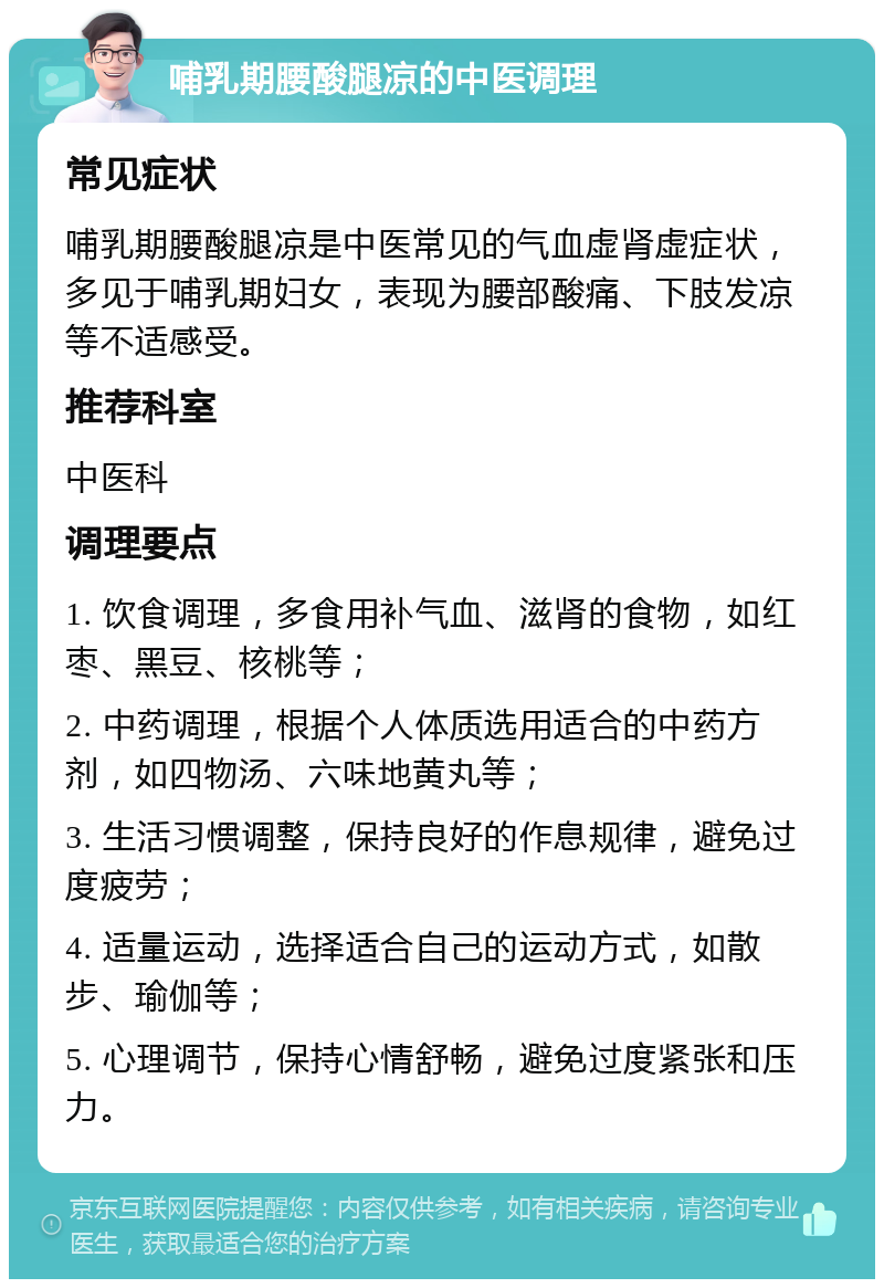 哺乳期腰酸腿凉的中医调理 常见症状 哺乳期腰酸腿凉是中医常见的气血虚肾虚症状，多见于哺乳期妇女，表现为腰部酸痛、下肢发凉等不适感受。 推荐科室 中医科 调理要点 1. 饮食调理，多食用补气血、滋肾的食物，如红枣、黑豆、核桃等； 2. 中药调理，根据个人体质选用适合的中药方剂，如四物汤、六味地黄丸等； 3. 生活习惯调整，保持良好的作息规律，避免过度疲劳； 4. 适量运动，选择适合自己的运动方式，如散步、瑜伽等； 5. 心理调节，保持心情舒畅，避免过度紧张和压力。