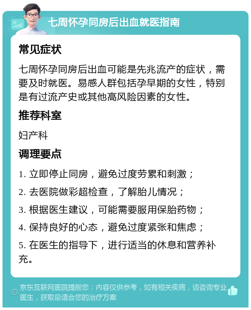 七周怀孕同房后出血就医指南 常见症状 七周怀孕同房后出血可能是先兆流产的症状，需要及时就医。易感人群包括孕早期的女性，特别是有过流产史或其他高风险因素的女性。 推荐科室 妇产科 调理要点 1. 立即停止同房，避免过度劳累和刺激； 2. 去医院做彩超检查，了解胎儿情况； 3. 根据医生建议，可能需要服用保胎药物； 4. 保持良好的心态，避免过度紧张和焦虑； 5. 在医生的指导下，进行适当的休息和营养补充。