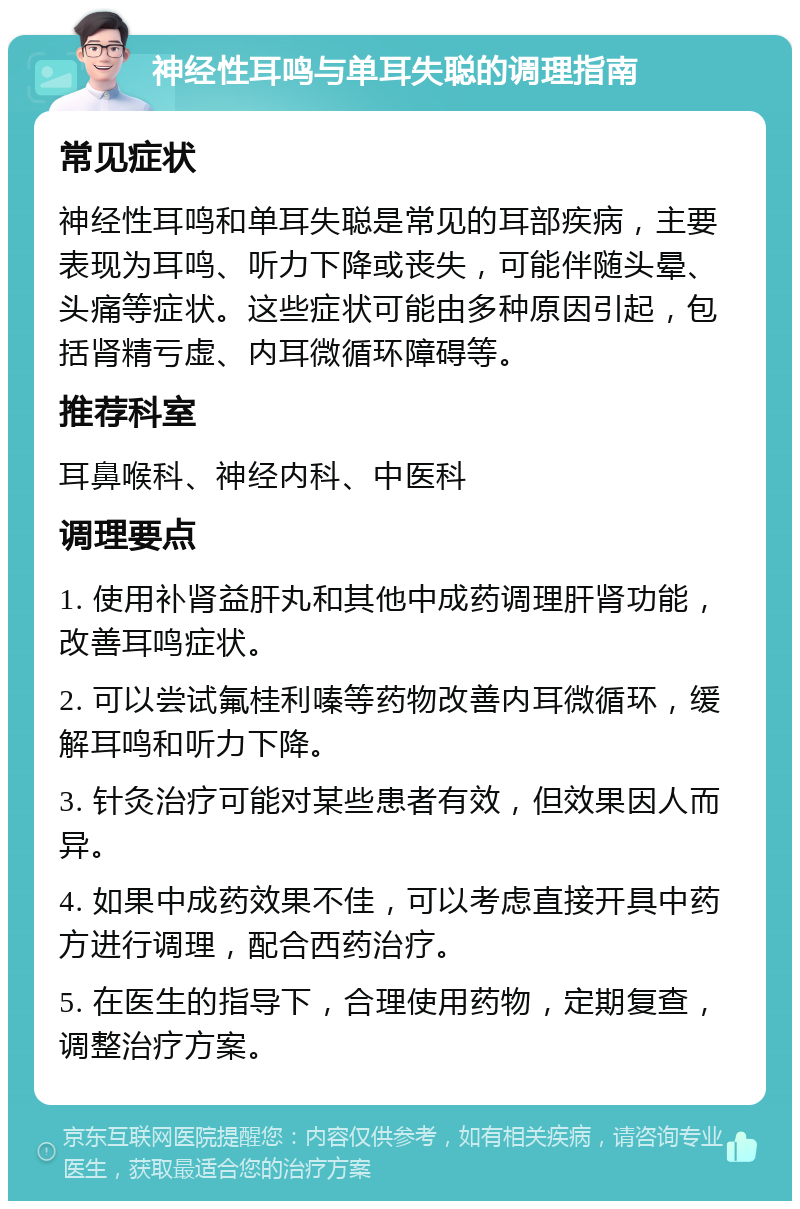 神经性耳鸣与单耳失聪的调理指南 常见症状 神经性耳鸣和单耳失聪是常见的耳部疾病，主要表现为耳鸣、听力下降或丧失，可能伴随头晕、头痛等症状。这些症状可能由多种原因引起，包括肾精亏虚、内耳微循环障碍等。 推荐科室 耳鼻喉科、神经内科、中医科 调理要点 1. 使用补肾益肝丸和其他中成药调理肝肾功能，改善耳鸣症状。 2. 可以尝试氟桂利嗪等药物改善内耳微循环，缓解耳鸣和听力下降。 3. 针灸治疗可能对某些患者有效，但效果因人而异。 4. 如果中成药效果不佳，可以考虑直接开具中药方进行调理，配合西药治疗。 5. 在医生的指导下，合理使用药物，定期复查，调整治疗方案。