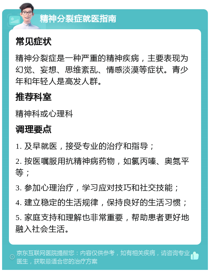 精神分裂症就医指南 常见症状 精神分裂症是一种严重的精神疾病，主要表现为幻觉、妄想、思维紊乱、情感淡漠等症状。青少年和年轻人是高发人群。 推荐科室 精神科或心理科 调理要点 1. 及早就医，接受专业的治疗和指导； 2. 按医嘱服用抗精神病药物，如氯丙嗪、奥氮平等； 3. 参加心理治疗，学习应对技巧和社交技能； 4. 建立稳定的生活规律，保持良好的生活习惯； 5. 家庭支持和理解也非常重要，帮助患者更好地融入社会生活。