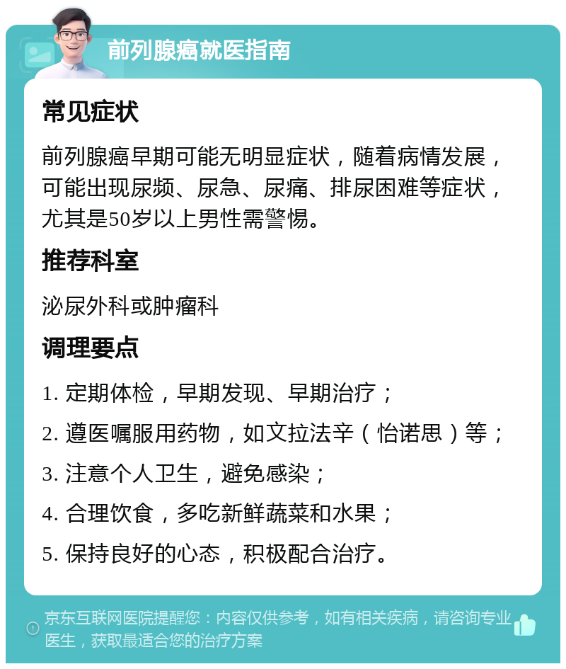 前列腺癌就医指南 常见症状 前列腺癌早期可能无明显症状，随着病情发展，可能出现尿频、尿急、尿痛、排尿困难等症状，尤其是50岁以上男性需警惕。 推荐科室 泌尿外科或肿瘤科 调理要点 1. 定期体检，早期发现、早期治疗； 2. 遵医嘱服用药物，如文拉法辛（怡诺思）等； 3. 注意个人卫生，避免感染； 4. 合理饮食，多吃新鲜蔬菜和水果； 5. 保持良好的心态，积极配合治疗。