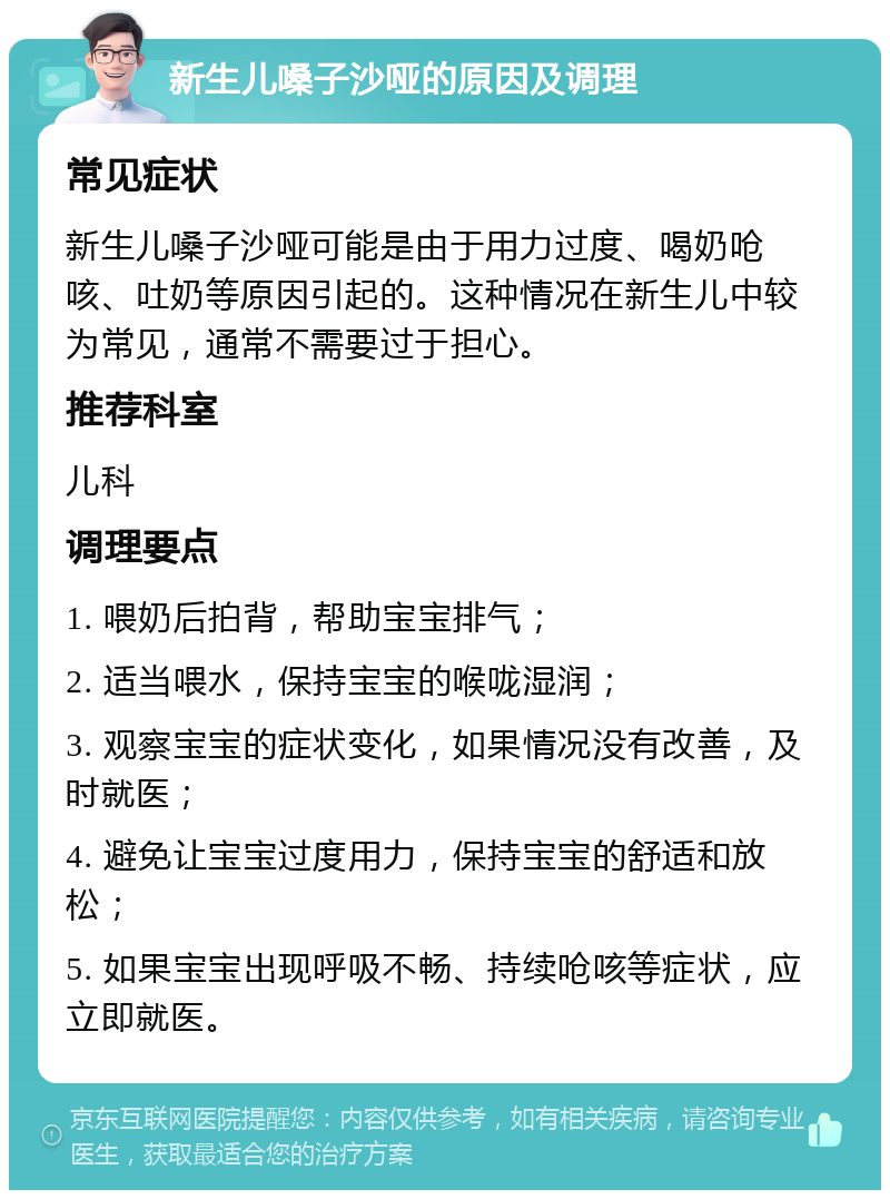 新生儿嗓子沙哑的原因及调理 常见症状 新生儿嗓子沙哑可能是由于用力过度、喝奶呛咳、吐奶等原因引起的。这种情况在新生儿中较为常见，通常不需要过于担心。 推荐科室 儿科 调理要点 1. 喂奶后拍背，帮助宝宝排气； 2. 适当喂水，保持宝宝的喉咙湿润； 3. 观察宝宝的症状变化，如果情况没有改善，及时就医； 4. 避免让宝宝过度用力，保持宝宝的舒适和放松； 5. 如果宝宝出现呼吸不畅、持续呛咳等症状，应立即就医。