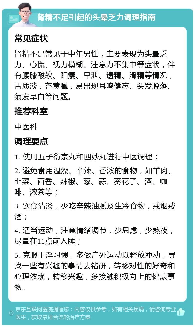 肾精不足引起的头晕乏力调理指南 常见症状 肾精不足常见于中年男性，主要表现为头晕乏力、心慌、视力模糊、注意力不集中等症状，伴有腰膝酸软、阳痿、早泄、遗精、滑精等情况，舌质淡，苔黄腻，易出现耳鸣健忘、头发脱落、须发早白等问题。 推荐科室 中医科 调理要点 1. 使用五子衍宗丸和四妙丸进行中医调理； 2. 避免食用温燥、辛辣、香浓的食物，如羊肉、韭菜、茴香、辣椒、葱、蒜、葵花子、酒、咖啡、浓茶等； 3. 饮食清淡，少吃辛辣油腻及生冷食物，戒烟戒酒； 4. 适当运动，注意情绪调节，少思虑，少熬夜，尽量在11点前入睡； 5. 克服手淫习惯，多做户外运动以释放冲动，寻找一些有兴趣的事情去钻研，转移对性的好奇和心理依赖，转移兴趣，多接触积极向上的健康事物。