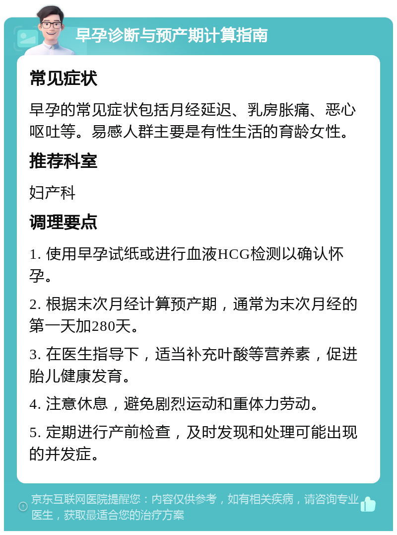 早孕诊断与预产期计算指南 常见症状 早孕的常见症状包括月经延迟、乳房胀痛、恶心呕吐等。易感人群主要是有性生活的育龄女性。 推荐科室 妇产科 调理要点 1. 使用早孕试纸或进行血液HCG检测以确认怀孕。 2. 根据末次月经计算预产期，通常为末次月经的第一天加280天。 3. 在医生指导下，适当补充叶酸等营养素，促进胎儿健康发育。 4. 注意休息，避免剧烈运动和重体力劳动。 5. 定期进行产前检查，及时发现和处理可能出现的并发症。