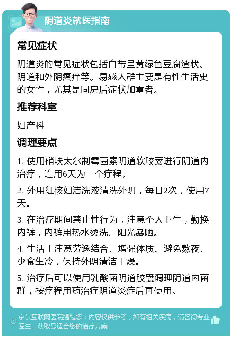 阴道炎就医指南 常见症状 阴道炎的常见症状包括白带呈黄绿色豆腐渣状、阴道和外阴瘙痒等。易感人群主要是有性生活史的女性，尤其是同房后症状加重者。 推荐科室 妇产科 调理要点 1. 使用硝呋太尔制霉菌素阴道软胶囊进行阴道内治疗，连用6天为一个疗程。 2. 外用红核妇洁洗液清洗外阴，每日2次，使用7天。 3. 在治疗期间禁止性行为，注意个人卫生，勤换内裤，内裤用热水烫洗、阳光暴晒。 4. 生活上注意劳逸结合、增强体质、避免熬夜、少食生冷，保持外阴清洁干燥。 5. 治疗后可以使用乳酸菌阴道胶囊调理阴道内菌群，按疗程用药治疗阴道炎症后再使用。