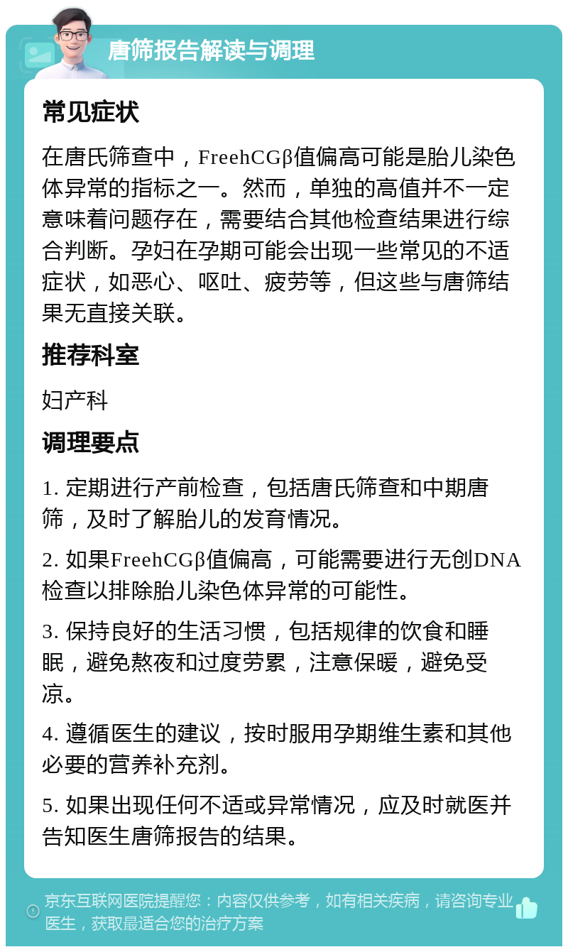 唐筛报告解读与调理 常见症状 在唐氏筛查中，FreehCGβ值偏高可能是胎儿染色体异常的指标之一。然而，单独的高值并不一定意味着问题存在，需要结合其他检查结果进行综合判断。孕妇在孕期可能会出现一些常见的不适症状，如恶心、呕吐、疲劳等，但这些与唐筛结果无直接关联。 推荐科室 妇产科 调理要点 1. 定期进行产前检查，包括唐氏筛查和中期唐筛，及时了解胎儿的发育情况。 2. 如果FreehCGβ值偏高，可能需要进行无创DNA检查以排除胎儿染色体异常的可能性。 3. 保持良好的生活习惯，包括规律的饮食和睡眠，避免熬夜和过度劳累，注意保暖，避免受凉。 4. 遵循医生的建议，按时服用孕期维生素和其他必要的营养补充剂。 5. 如果出现任何不适或异常情况，应及时就医并告知医生唐筛报告的结果。