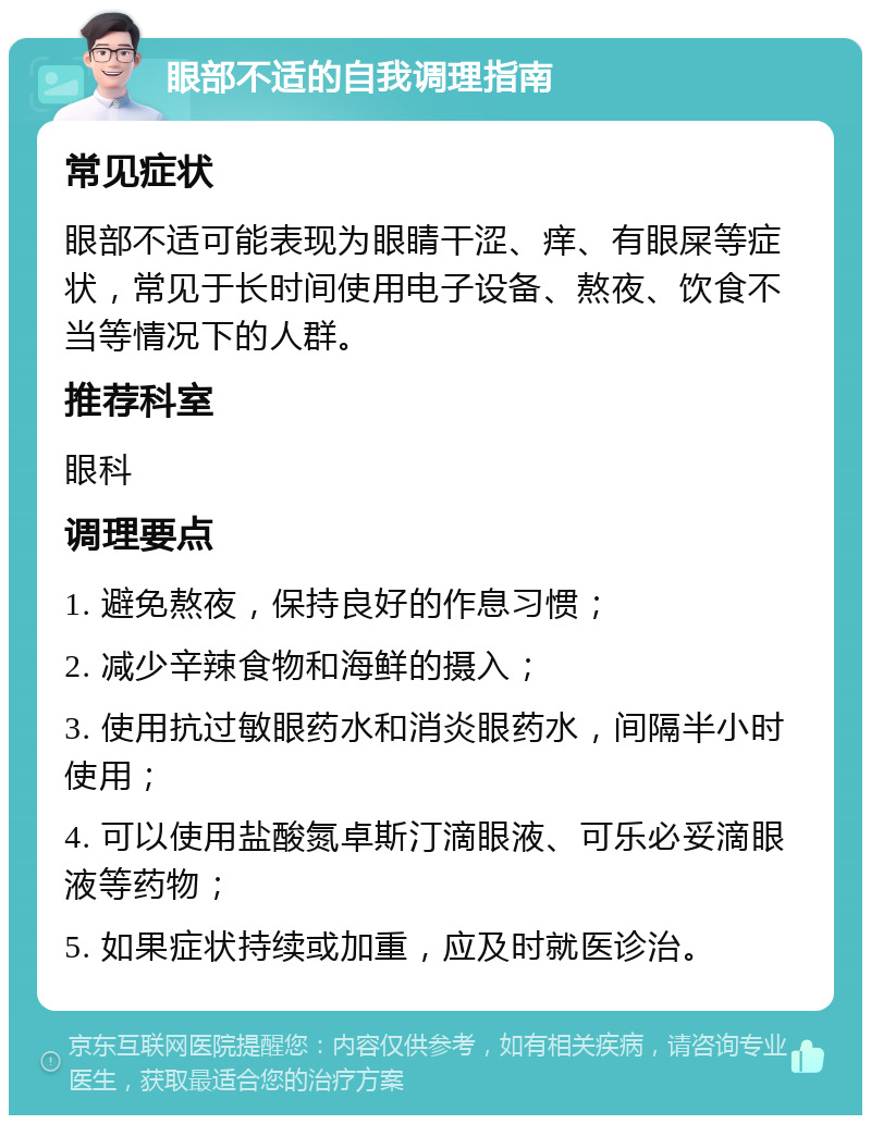 眼部不适的自我调理指南 常见症状 眼部不适可能表现为眼睛干涩、痒、有眼屎等症状，常见于长时间使用电子设备、熬夜、饮食不当等情况下的人群。 推荐科室 眼科 调理要点 1. 避免熬夜，保持良好的作息习惯； 2. 减少辛辣食物和海鲜的摄入； 3. 使用抗过敏眼药水和消炎眼药水，间隔半小时使用； 4. 可以使用盐酸氮卓斯汀滴眼液、可乐必妥滴眼液等药物； 5. 如果症状持续或加重，应及时就医诊治。