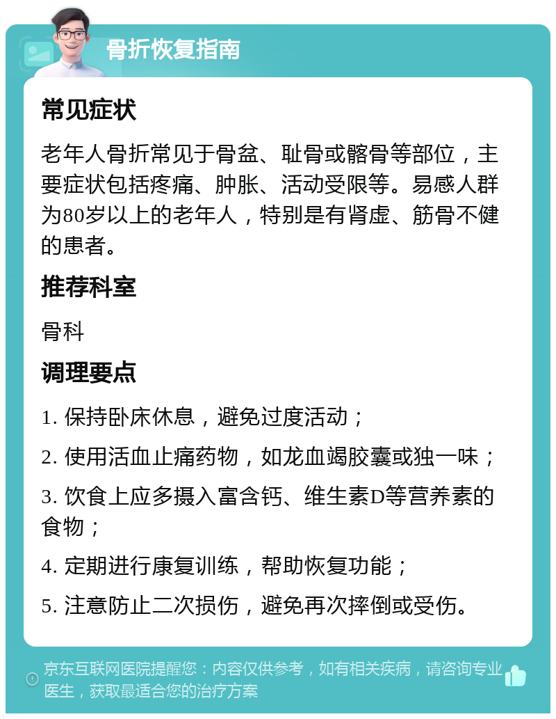 骨折恢复指南 常见症状 老年人骨折常见于骨盆、耻骨或髂骨等部位，主要症状包括疼痛、肿胀、活动受限等。易感人群为80岁以上的老年人，特别是有肾虚、筋骨不健的患者。 推荐科室 骨科 调理要点 1. 保持卧床休息，避免过度活动； 2. 使用活血止痛药物，如龙血竭胶囊或独一味； 3. 饮食上应多摄入富含钙、维生素D等营养素的食物； 4. 定期进行康复训练，帮助恢复功能； 5. 注意防止二次损伤，避免再次摔倒或受伤。