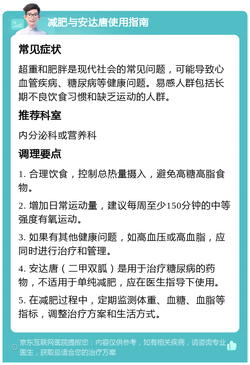 减肥与安达唐使用指南 常见症状 超重和肥胖是现代社会的常见问题，可能导致心血管疾病、糖尿病等健康问题。易感人群包括长期不良饮食习惯和缺乏运动的人群。 推荐科室 内分泌科或营养科 调理要点 1. 合理饮食，控制总热量摄入，避免高糖高脂食物。 2. 增加日常运动量，建议每周至少150分钟的中等强度有氧运动。 3. 如果有其他健康问题，如高血压或高血脂，应同时进行治疗和管理。 4. 安达唐（二甲双胍）是用于治疗糖尿病的药物，不适用于单纯减肥，应在医生指导下使用。 5. 在减肥过程中，定期监测体重、血糖、血脂等指标，调整治疗方案和生活方式。